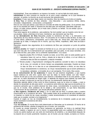 I.E.D SANTA GEMMA DE GALGANI.
GUIA 01 DE FILOSOFÍA 11 . DOCENTE HERNANDO OSPINA PINZÓN
20
Indubitabilidad: Pues esa evidencia se impone a la mente, lo cual se halla de modo pasivo.
Infalibilidad: El error consiste en mezclar en el juicio cosas subjetivas, en lo cual interviene la
voluntad, el cambio, la intuición es el acto exclusivo del entendimiento.
Innatismo: O sea, que esas ideas nacen con nosotros, Dios las imprime en el alma al crearlas.
3) Dios. "Bajo el nombre de Dios entiendo - dice Descartes – una sustancia infinita, eterna,
inmutable, independiente, omnisciente y omnipotente."
Dios es una cosa que piensa y que tiene en sí la idea de todas las perfecciones. Es la primera idea
que no es causada por nadie ni necesita de otra idea para ser explicada. Descartes sabe que
existe, y lo sabe, porque penetra, de un modo claro y distinto, su verdad. Es una verdad que se
justifica a sí misma.
Para estar seguros de la evidencia, para podernos fiar de la verdad que se muestra como tal con
sus pruebas claras y distintas en la mano, tendríamos que demostrar que hay Dios.
a) La demostración de Dios. Descartes prueba la existencia de Dios y la demuestra con
argumentos de muy distinto alcance. Dice: "Yo encuentro en mi mente la idea de Dios, es decir, de
un ente infinito, perfectísimo, omnipotente, que lo sabe todo, etc. Ahora bien, esta idea no puede
proceder de la nada, ni tampoco de mí mismo, que soy infinito, imperfecto, débil, lleno de duda e
ignorancia."
Descartes propone tres argumentos de la existencia de Dios que componen un punto de partida
subjetivo:
Primera prueba: El "cogito" no encierra al hombre en su yo, sino que lo hace salir a una realidad
que está más allá. Es la demostración por casualidad, pero que parte, no de cosas sensibles, sino
de la idea de Dios, para pasar, de su contenido representativo a su causa.
 Segunda prueba (Por mi finitud): Cuando se duda, se es finito; pero no sería posible que mi
naturaleza fuese tal cual es, finita y dotada de la idea de lo infinito, si el ser infinito no
existiera la idea de Dios es expresión y relación inmediata.
 Tercera prueba: ( Argumentación ontológica) No podemos concebir la idea o la naturaleza
de la cosa, sin concebir al mismo tiempo sus propiedades esenciales. Cuando se intuye
la idea de Dios en la idea de un ser soberanamente perfecto e infinito, en esa idea se
intuye necesariamente la existencia, se intuye necesariamente que el existir pertenece a
la naturaleza verdadera e inmutable de un ser semejante. Por lo tanto, Dios existe.
b) La comunicación de las sustancias. A causa de que estamos engañados, y que nuestra
mayor evidencia es sólo error, quiere decir que las ideas no tienen verdad, son sólo "ideas".
"Conocí de ahí que yo era una sustancia cuya esencia o naturaleza toda no es sino pensar, y que,
para ser, no tiene necesidad de ningún lugar, ni depende de ninguna cosa material; de suerte que
este yo, es decir, el alma por la cual soy lo que soy, es enteramente distinta del cuerpo."
Descartes además define a Dios como la única sustancia, pues es la única no creada, y todo lo
demás ha necesitado de ella para existir. La sustancia sería entonces algo que se encuentra en mi,
sustancia pensante que no podría alcanzar las otras cosas, concretamente, la sustancia extensa
que es el mundo. Este problema de la verdad y del conocimiento, lo que llama Descartes
"comunicación de las sustancias", que resulta dificultosa partiendo del yo.
c) Res cogitans ( Existencia del alma ). En el orden del ser finito, lo primero dado a nuestro
conocimiento es la sustancia del alma. "Sólo pueden dudar de la existencia del alma aquéllos que
no levantan su mente de las cosas sensibles y están acostumbrados a no considerar en absoluto
nada que no puedan someter a la imaginación."
Cuando el cogito se nos da inmediatamente, la existencia de lo inmaterial, puede ya por esto
mismo asentarse la existencia del alma.
4) El mundo.
1.La res extensa. El mundo físico está determinado en Descartes por la extensión. El hecho de la
existencia del hombre, plantea la pregunta por el mundo, por conocerlo.
El mundo es simple extensión; la física cartesiana es geometría, se limita a la realidad física
misma, materia y espacio es uno lo mismo, la espacialidad sería una cualidad de la materia. El
mundo se podría explicar por una serie de movimientos de torbellino, y se desarrollará después de
la creación de un mundo puramente mecánico, así, el mundo una vez creado, se basta a sí mismo.
 