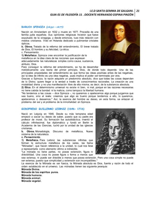 I.E.D SANTA GEMMA DE GALGANI.
GUIA 01 DE FILOSOFÍA 11 . DOCENTE HERNANDO OSPINA PINZÓN
21
BARUCH SPINOZA (1632 – 1677)
Nación en Amsterdam en 1632 y muere en 1677. Procedía de una
familia judía española. Sus opiniones religiosas hicieron que fuese
expulsado de la sinagoga, y desde entonces, tuvo más relación con
medios cristianos. Vivió en Holanda dedicado a pulimentar cristales
ópticos.
b. Obras. Tratado de la reforma del entendimiento, El breve tratado
de Dios, El hombre y su felicidad, La ética.
c. Pensamiento.
1) Metafísica. Spinoza cree encontrar la justificación de la
metafísica en la idea clara de las nociones que expresan
adecuadamente las naturalezas simples como causa, sustancia,
atributo, Dios.
Para conseguir la reforma del entendimiento, se ha de desarrollar
metódicamente una teoría del primer principio, Dios, de donde todo depende. Una de las
principales propiedades del entendimiento es que forma las ideas positivas antes de las negativas,
así la idea de infinito es una idea negativa, pues implica el poder ser terminada por otra.
Gracias a Spinoza, la razón adquiere un predominio absoluto, dice que todas las cosas dependen
de lo Divino; quiere llegar a la verdad a través de conocimientos racionales. La creación es una
modalidad divina y no una manifestación libre de ella misma, es decir, de la substancia absoluta.
2) Etica. En el determinismo universal no existe ni bien, ni mal, porque en las razones necesarias
no tiene cabida la bondad ni la malicia, como tampoco la libertad humana.
"No tendemos a las cosas – dice Spinoza -, no queremos o apetecemos algo porque juzgamos que
sea bueno, sino al revés: creemos que algo es bueno porque tendemos a ello, lo queremos,
apetecemos o deseamos." Así, la esencia del hombre es deseo, en esta forma, se enlazan el
problema del ser y el problema de la inmortalidad en Spinoza.
GODOFREDO GUILLERMO LEIBNIZ (1646- 1716)
Nació en Leipzig en 1646. Desde su más temprana edad
empezó a saciar su deseo de saber, puesto que su padre era
profesor de moral. Su formación fue autodidáctica; inventó el
cálculo infinitesimal, fue diplomático y fundó en Berlín la
Academia de las Ciencias, luchó por la unidad de las iglesias
cristianas.
b. Obras. Monadología, Discurso de metafísica, Nuevo
sistema de la naturaleza.
c. Pensamiento.
1) Metafísica. Para Leibniz las substancias infinitas que
forman la estructura metafísica de los seres, las llama
"Mónadas", que hacen referencia a la unidad, lo cual nos lleva
a representarla como elemento último e indivisible.
"La mónada no tiene partes, no posee extensión, figura ni
divisibilidad. Una cosa no posee figura o forma a menos que
sea extensa; ni puede ser divisible a menos que posea extensión. Pero una cosa simple no puede
ser extensa, puesto que simplicidad y extensión son incompatibles."
La esencia de la Mónada es ser fuerza, la Mónada absoluta es Dios, fuente y razón de todo el
orden establecido en el universo. Las mónadas tienen las siguiente jerarquía:
Mónada Divina.
Mónada de los espíritus puros.
Mónada humana.
Mónada animal.
Mónada vegetal.
 