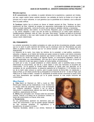 I.E.D SANTA GEMMA DE GALGANI.
GUIA 01 DE FILOSOFÍA 11 . DOCENTE HERNANDO OSPINA PINZÓN
22
Mónada orgánica.
2) El conocimiento. Las verdades no pueden derivarse de la experiencia y aparecen así innatas,
por eso, según Leibniz tienen carácter absoluto. Las verdades de hecho se fundan en el rigor del
principio de la razón suficiente, el cual garantiza que la posibilidad de la libertad o de la elección
libre se puede verificar.
3) Teodicea. Leibniz fue el primero en llamar el tratado racional de Dios, Teodicea, es decir,
justificación de Dios. Además de aceptar los argumentos tradicionales de la existencia de Dios,
utiliza su propio argumento, como es el a priori, que se basa en verdades eternas y necesarias.
"Esa verdades eternas, dice Leibniz, no son ficciones. Requieren, pues, un fundamento metafísico,
y nos vemos obligados a decir que han de tener su existencia en un cierto sujeto absoluto y
metafísicamente necesario, éste es, Dios. Así pues, Dios existe." También se basa en el principio
de razón suficiente y dice que nada sucede sin que sea posible. Nada ocurre sin que haya una
causa o razón determinada.
DEL PENSAMIENTO
La corriente racionalista ha sabido sumergirse en cada una de las circunstancias actuales, puesto
que es la razón la parte esencial del hombre que lo constituye como tal. Recordemos que para
definir la palabra hombre, decimos que es "un animal racional", esto es, no un añadido sino su
especificidad.
La influencia de la razón, toca todos los ámbitos de la sociedad; a nivel político, económico,
educativo y religioso, es el intento del hombre por querer conocer el mundo y así mismo conocerse
sabiendo razonar correctamente estos aspectos que marcan la vida de un país. El hombre hoy no
se conforma con recibir del medio o de algunas fuentes, un conocimiento dogmático, donde se
queden estancadas sus potencialidades, sino que día a día es ayudado por la razón a buscar la
verdad, a discurrir el velo que opaca o impide, en cierta medida, el conocimiento.
La razón por sí sola, no puede establecer un criterio absoluto, pero sí posibilita hasta un límite
determinado el conocimiento, por ello fe y razón deben ir como dos hermanas al encuentro del
conocimiento. "La fe agudiza la mirada interior abriendo la mente para que descubra, en el
sucederse de los acontecimientos, la presencia operante de la Providencia [...] El hombre con la
luz de la razón sabe conocer su camino, pero lo puede recorrer de forma libre, sin obstáculos y
hasta el final, si con ánimo sincero fija su búsqueda en el horizonte de la fe.", lo dice el Papa Juan
Pablo II en la "Fides et Ratio", numeral 16, exhortando al hombre actual a reconocer la razón como
una firme herramienta que ayudada por la fe puede alcanzar el más amplio horizonte del
conocimiento.
Blas Pascal.
a. Vida. Nació en Clermont en 1623 y murió en 1662.
Mostró gran interés por las matemáticas. A los 16 años hizo
un ensayo sobre las secciones cónicas; a los 19 bosquejó
una "máquina aritmética". Practicó a los 23 años el
Jansenismo y posteriormente efectuó una serie de trabajos
científicos, especialmente de física.
b. Obras. Sus principales son: Ensayo sobre las secciones
cónicas, Pascal o el drama de la conciencia cristiana, La
teoría del conocimiento en Pascal, entre otras.
c. Pensamiento.
En sus pensamientos aparecen los elementos para una
crítica del conocimiento y que se pueden agrupar alrededor
de dos nociones opuestas: El dogmatismo y el
escepticismo, el corazón y la razón.
"Nuestras facultades, debido a sus errores, favorecen el
 