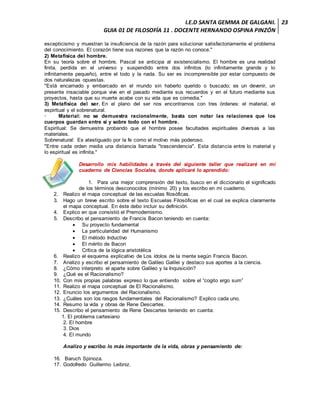 I.E.D SANTA GEMMA DE GALGANI.
GUIA 01 DE FILOSOFÍA 11 . DOCENTE HERNANDO OSPINA PINZÓN
23
escepticismo y muestran la insuficiencia de la razón para solucionar satisfactoriamente el problema
del conocimiento. El corazón tiene sus razones que la razón no conoce."
2) Metafísica del hombre.
En su teoría sobre el hombre, Pascal se anticipa al existencialismo. El hombre es una realidad
finita, perdida en el universo y suspendido entre dos infinitos (lo infinitamente grande y lo
infinitamente pequeño), entre el todo y la nada. Su ser es incomprensible por estar compuesto de
dos naturalezas opuestas.
"Está encarnado y embarcado en el mundo sin haberlo querido o buscado; es un devenir, un
presente insaciable porque vive en el pasado mediante sus recuerdos y en el futuro mediante sus
proyectos, hasta que su muerte acabe con su vida que es comedia."
3) Metafísica del ser. En el plano del ser nos encontramos con tres órdenes: el material, el
espiritual y el sobrenatural.
· Material: no se demuestra racionalmente, basta con notar las relaciones que los
cuerpos guardan entre sí y sobre todo con el hombre.
Espiritual: Se demuestra probando que el hombre posee facultades espirituales diversas a las
materiales.
Sobrenatural: Es atestiguado por la fe como el motivo más poderoso.
"Entre cada orden media una distancia llamada "trascendencia". Esta distancia entre lo material y
lo espiritual es infinita."
Desarrollo mis habilidades a través del siguiente taller que realizaré en mi
cuaderno de Ciencias Sociales, donde aplicaré lo aprendido:
1. Para una mejor comprensión del texto, busco en el diccionario el significado
de los términos desconocidos (mínimo 20) y los escribo en mi cuaderno.
2. Realizo el mapa conceptual de las escuelas filosóficas.
3. Hago un breve escrito sobre el texto Escuelas Filosóficas en el cual se explica claramente
el mapa conceptual. En éste debo incluir su definición.
4. Explico en que consistió el Premodernismo.
5. Describo el pensamiento de Francis Bacon teniendo en cuenta:
 Su proyecto fundamental
 La particularidad del Humanismo
 El método Inductivo
 El mérito de Bacon
 Crítica de la lógica aristotélica
6. Realizo el esquema explicativo de Los ídolos de la mente según Francis Bacon.
7. Analizo y escribo el pensamiento de Galileo Galilei y destaco sus aportes a la ciencia.
8. ¿Cómo interpreto el aparte sobre Galileo y la Inquisición?
9. ¿Qué es el Racionalismo?
10. Con mis propias palabras expreso lo que entiendo sobre el “cogito ergo sum”
11. Realizo el mapa conceptual de El Racionalismo.
12. Enuncio los argumentos del Racionalismo.
13. ¿Cuáles son los rasgos fundamentales del Racionalismo? Explico cada uno.
14. Resumo la vida y obras de Rene Descartes.
15. Describo el pensamiento de Rene Descartes teniendo en cuenta:
1. El problema cartesiano
2. El hombre
3. Dios
4. El mundo
Analizo y escribo lo más importante de la vida, obras y pensamiento de:
16. Baruch Spinoza.
17. Godofredo Guillermo Leibniz.
 