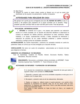 I.E.D SANTA GEMMA DE GALGANI.
GUIA 01 DE FILOSOFÍA 11 . DOCENTE HERNANDO OSPINA PINZÓN
24
18. Blas Pascal
19. Teniendo en cuenta mi propio criterio nombro el filósofo con el cual me siento más
identificado (a) de acuerdo a su pensamiento. Justifico la respuesta.
20.
ACTIVIDADES PARA REALIZAR EN CASA
EVALUACION. HETEROEVALUACIÓN
 ESTUDIO el contenido de la guía y me preparo para presentar una evaluación
escrita en la fecha acordada con el docente del área.Para identificar el saber-hacer en
contexto se evaluarán los talleres prácticos, participación en clase, asistencia, trabajo
individual y en equipo, sustentaciones escritas y orales; búsqueda de información y
realización de procesos de los cuales identifique problemas y plantee soluciones,
realización y entrega puntual de actividades extraclase.
AUTOEVALUACIÓN. De manera responsable y autónoma me autoevalúo teniendo en cuenta los
parámetros dados en la ficha que me será entregada por el docente del área.
COEVALUACIÓN. Me reúno con cuatro (4) compañeros seleccionados por el docente del área
para diligenciar el formato.
AMBIENTES DE APRENDIZAJE Y/O RECURSOS:
Guía de Aprendizaje. Cuaderno de Filosofía. Internet. Diccionario filosófico. Tablero.
Marcadores. Recursos humanos
BIBLIOGRAFÍA. Documentos y actividades lúdicas encontrados en INTERNET. Portal
Colombia Aprende.Texto FILOSOFÍA 11°. Texto El Mundo de Sofía
ACTIVIDADES DE REFUERZO Y SUPERACIÓN DE DEFICIENCIAS
Si no alcancé las competencias propuestas en el desarrollo de esta guía realizo el
siguiente trabajo como actividad de NIVELACIÓN:
1. Desarrollo y presento cada una de las actividades asignadas en esta guía, en mi
cuaderno (con mi propia letra).
2. Me preparo y presento cada una de las evaluaciones efectuadas.
3. Realizo un trabajo de reflexión dando mi aporte personal y con sentido crítico
resaltando la importancia de aprender cada uno de los temas vistos en esta
guía(mínimo 10 renglones para cada tema). Para lo cual debo enumerar cada tema
e incluir los respectivos títulos.
Este trabajo lo debo presentar en hojas de block sin línea y en carpeta de
presentación.
Me apropio de la parte que me corresponde del Libro EL MUNDO DE SOFIA, la leo, la
analizo y me preparo para exponerlo en la fecha acordada con el docente. Tengo
presente que esta actividad tiene un valor del 50% para la nota final del período.
 