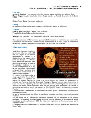 I.E.D SANTA GEMMA DE GALGANI.
GUIA 01 DE FILOSOFÍA 11 . DOCENTE HERNANDO OSPINA PINZÓN
4
En el arte:
Leonardo Da Vinci: Pintor, escultor, científico, inventor. Obras: La Gioconda, la Última Cena.
Miguel Angel: Escultor, arquitecto, pintor. Obras: Moisés, La Piedad, Decoración de la Capilla
Sixtina.
Rafael: Pintor. Obras: Numerosas Madonnas.
España
En las letras: Miguel de Cervantes Saavedra, escribió, Don Quijote de la Mancha.
En teatro:
Lope de Vega: Con fuente Ovejuna. Tirso de Molina.
Pedro Calderón de la Barca: La vida es sueño.
Místicos: San Juan de la Cruz. Santa Teresa de Jesús. Fray Luis de Granada.
Como consecuencia del Renacimiento aparece la Reforma como un movimiento que cuestiona los
fundamentos del cristianismo. Plantea la libre interpretación de la Biblia, niega la autoridad del
papa y crea iglesias conocidas como protestantes. Se distinguen tres corrientes:
El Luteranismo
“Movimiento religioso iniciado en
la primera mitad del siglo XVI,
que dio origen a las iglesias
protestantes y sustrajo a la
obediencia de los papas a gran
parte de Europa. La Reforma
nació por razones religiosas, pero
el punto de partida fue la crisis de
la sociedad medieval, y sus
causas: el relajamiento de la fe y
de las costumbres, la corrupción
del propio clero y la difusión de la
Biblia, como consecuencia de la
invención de la imprenta.
El iniciador de la Reforma fue el
monje agustiniano alemán Martín
Lutero (1517), y siguieron una
orientación parecida Zwinglio en Suiza y el francés Calvino, en Ginebra. EL luteranismo se
extendió por Alemania, Holanda, Dinamarca, Noruega y Suecia, mientras que el calvinismo lo
hacía por Francia, Inglaterra y Escocia. La reforma rompió la unidad religiosa de Europa con la
aparición de varias iglesias cristianas, entre las que son las más destacadas, la luterana, la
calvinista y la anglicana. Motivó, por reacción, la CONTRARREFORMA.” Diccionario enciclopédico
Planeta.
Se conoce como Contrarreforma al movimiento que inició la Iglesia Católica frente al avance de las
religiones reformadas.
Lo que la Iglesia pretendía era el freno de los abusos cometidos por el clero y una mejor definición
del dogma.
Así, los inicios de la Contrarreforma estuvieron marcados por una renovación de las órdenes
religiosas y la aparición de otras nuevas, entre las que se encuentra la Compañía de Jesús,
fundada por Ignacio de Loyola en 1534. Sus integrantes implantaron en América un nuevo tipo de
acción misionera.
El propósito de la Contrarreforma era la propagación de la fe, con total sujeción a la autoridad del
Santo Padre.
 