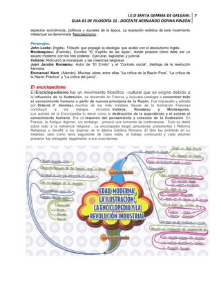 I.E.D SANTA GEMMA DE GALGANI.
GUIA 01 DE FILOSOFÍA 11 . DOCENTE HERNANDO OSPINA PINZÓN
7
aspectos económicos, políticos y sociales de la época. La expresión estética de este movimiento
intelectual se denominará Neoclasicismo.
Personajes:
John Locke: (Inglés). Filósofo que propagó la ideología que acabó con el absolutismo Inglés.
Montesquieu: (Francés). Escribió “El Espíritu de las leyes”, donde propone cómo debe ser un
estado moderno con los tres poderes: Ejecutivo, legislativo y judicial.
Voltaire: Ridiculizó la monarquía y las creencias religiosas
Juan Jacobo Rousseau: Autor de “El Emilio” y el “Contrato social”, ideólogo de la revolución
francesa.
Emmanuel Kant: (Alemán). Muchas obras entre ellas “La crítica de la Razón Pura”, “La crítica de
la Razón Práctica” y “La crítica del juicio”.
El enciclopedismo
El Enciclopedismo fue un movimiento filosófico –cultural que se origino debido a
la influencia de la Ilustración, se desarrollo en Francia, y buscaba catalogar o concentrar todo
el conocimiento humano a partir de nuevos principios de la Razón. Fue impulsado y editada
por, Diderot, d’ Alember, muchos de los más notables figuras de la Ilustración Francesa
contribuyó a los trabajos incluidos: Voltaire, Rousseau y Montesquieu.
Los autores de la Enciclopedia lo vieron como la destrucción de la superstición y el acceso al
conocimiento humano. Era un resumen del pensamiento y creencia de la Ilustración. En
Francia, la Antiguo régimen, sin embargo , provocó una tormenta de controversias . Esto se debió
sobre todo a la tolerancia religiosa . La enciclopedia elogió pensadores protestantes ( Reforma
Religiosa) y desafió a los dogmas de la Iglesia Católica Romana. El libro fue prohibido en su
totalidad, pero como tenia seguidores de clase noble, el trabajo continuado y cada volumen
posterior fue entregado ilegalmente a sus suscriptores.
 