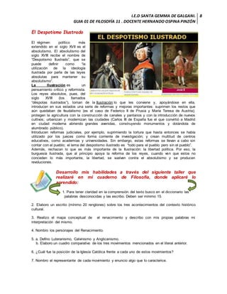 I.E.D SANTA GEMMA DE GALGANI.
GUIA 01 DE FILOSOFÍA 11 . DOCENTE HERNANDO OSPINA PINZÓN
8
El Despotismo Ilustrado
El régimen político más
extendido en el siglo XVII es el
absolutismo. El absolutismo del
siglo XVIII recibe el nombre de
“Despotismo Ilustrado”, que se
puede definir como “la
utilización de la ideología
ilustrada por parte de las leyes
absolutas para mantener su
absolutismo”.
La Ilustración es un
pensamiento crítico y reformista.
Los reyes absolutos, pues, del
siglo XVIII (los llamados
“déspotas ilustrados”), toman de la Ilustración lo que les conviene y, apoyándose en ella,
introducen en sus estados una serie de reformas y mejoras importantes: suprimen los restos que
aún quedaban de feudalismo (es el caso de Federico II de Prusia y María Teresa de Austria);
protegen la agricultura con la construcción de canales y pantanos y con la introducción de nuevos
cultivos; urbanizan y modernizan las ciudades (Carlos III de España fue el que convirtió a Madrid
en ciudad moderna abriendo grandes avenidas, construyendo monumentos y dotándola de
alumbrado público).
Introducen reformas judiciales, por ejemplo, suprimiendo la tortura que hasta entonces se había
utilizado por los jueces como forma corriente de investigación; y crean multitud de centros
educativos, como academias y universidades. Sin embargo, estas reformas se llevan a cabo sin
contar con el pueblo; el lema del despotismo ilustrado es “todo para el pueblo pero sin el pueblo”.
Además, rechazan lo que es más importante de la Ilustración: la libertad política. Por eso, la
burguesía ilustrada, que al principio apoya la reforma de los reyes, cuando ven que estos no
conceden lo más importante, la libertad, se vuelven contra el absolutismo y se producen
revoluciones.
Desarrollo mis habilidades a través del siguiente taller que
realizaré en mi cuaderno de Filosofía, donde aplicaré lo
aprendido:
1. Para tener claridad en la comprensión del texto busco en el diccionario las
palabras desconocidas y las escribo. Deben ser mínimo 15.
2. Elaboro un escrito (mínimo 20 renglones) sobre los tres acontecimientos del contexto histórico
cultural.
3. Realizo el mapa conceptual de el renacimiento y describo con mis propias palabras mi
interpretación del mismo.
4. Nombro los personajes del Renacimiento.
5. a. Defino Luteranismo, Calvinismo y Anglicanismo.
b. Elaboro un cuadro comparativo de los tres movimientos mencionados en el literal anterior.
6. ¿Cuál fue la posición de la Iglesia Católica frente a cada uno de estos movimientos?
7. Nombro el representante de cada movimiento y enuncio algo que lo caracterice.
 