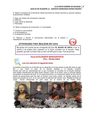 I.E.D SANTA GEMMA DE GALGANI.
GUIA 01 DE FILOSOFÍA 11 . DOCENTE HERNANDO OSPINA PINZÓN
9
8. Realizo el esquema de la Ilustración donde encontraré de manera resumida su posición respecto
al pensamiento medieval.
9. Hago una síntesis de la Ilustración indicando:
a. Definición
b. Lugar donde se desarrolló
c. Personajes
10. Dibujo el esquema de la Ilustración- la enciclopedia .
11. Explico en qué consistió:
a. El enciclopedismo
b. El despotismo Ilustrado.
12. Deduzco y escribo 5 conclusiones relacionadas con el análisis e
interpretación de este tema.
ACTIVIDADES PARA REALIZAR EN CASA
Tema 02.FILOSOFÍA RENACENTISTA
(Pre – Modernidad)
Leo con atención el siguiente texto.
La filosofía renacentista es la filosofía que se desarrolló en Europa desde el siglo XIV hasta el siglo
XVI y que marcó el paso de la filosofía medieval a la filosofía moderna.
Primero que todo fue caracterizada por un giro humanista en contraste con la filosofía medieval.
Ésta estaba caracterizada por haber tenido siempre a Dios en el centro, pues su principal objetivo
era justificar la existencia de Dios. En el renacimiento Dios y el cristianismo dejaron de ser el punto
central del pensamiento para dar paso al hombre como punto central. Un ejemplo puede ser el
dibujo de Leonardo da Vinci, en el cual muestra la precisión del hombre como “Medida de todas las
cosas”. Estuvo influenciada en gran parte por la Guerra de los Treinta Años.
Me apropio de la parte que me corresponde del Libro EL MUNDO DE SOFIA, la leo, la
analizo y me preparo para exponerlo en la fecha acordada con el docente. Tengo
presente que esta actividad tiene un valor del 50% para la nota final del período.
 