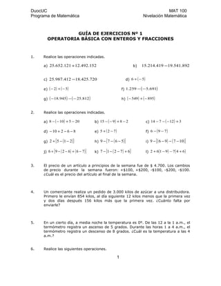 DuocUC MAT 100
Programa de Matemática Nivelación Matemática
GUÍA DE EJERCICIOS Nº 1
OPERATORIA BÁSICA CON ENTEROS Y FRACCIONES
1. Realice las operaciones indicadas.
a) 152.492.12121.652.25 + b) 892.541.19419.214.15 −
c) 720.425.18412.987.25 − d) ( )56 −+
e) ( ) ( )52 −+− f) ( )691.5259.1 −−
g) ( ) ( )812.25945.18 −−− h) ( ) ( )895549 −+−
2. Realice las operaciones indicadas.
a) ( ) 205108 −+−− b) ( ) 28915 −+−− c) ( ) 312714 +−−−
d) 86210 −−+− e) ( )725 −+ f) ( )796 −−
g) ( )[ ]2152 −−+ h) ( )[ ]5679 −−− i) ( ) ( )[ ]107969 −−−−
j) ( ) ( )[ ]766296 −+−−+ k) ( )[ ]67217 +−−− l) ( ) ( )6479162 +−−+
3. El precio de un artículo a principios de la semana fue de $ 4.700. Los cambios
de precio durante la semana fueron: +$100, +$200, -$100, -$200, -$100.
¿Cuál es el precio del artículo al final de la semana.
4. Un comerciante realiza un pedido de 3.000 kilos de azúcar a una distribuidora.
Primero le envían 854 kilos, al día siguiente 12 kilos menos que la primera vez
y dos días después 156 kilos más que la primera vez. ¿Cuánto falta por
enviarle?
5. En un cierto día, a media noche la temperatura es 0º. De las 12 a la 1 a.m., el
termómetro registra un ascenso de 5 grados. Durante las horas 1 a 4 a.m., el
termómetro registra un descenso de 8 grados. ¿Cuál es la temperatura a las 4
a.m.?
6. Realice las siguientes operaciones.
1
 