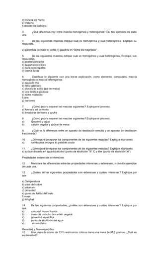 d) mineral de hierro
e) metano
f) dióxido de carbono.
3. ¿Qué diferencia hay entre mezcla homogénea y heterogénea? Dé dos ejemplos de cada
una.
4. De las siguientes mezclas indique cuál es homogénea y cuál heterogénea. Explique su
respuesta.
a) palomitas de maíz b) leche c) gasolina d) "leche de magnesia"
5. De las siguientes mezclas indique cuál es homogénea y cuál heterogénea. Explique sus
respuestas.
a) aceite lubricante
b) pegamento blanco
c) cera para zapatos
d) crema ácida
6. Clasifique lo siguiente con una breve explicación, como elemento, compuesto, mezcla
homogénea o mezcla heterogénea:
a) agua de mar
b) helio gaseoso
c) cloruro de sodio (sal de mesa)
d) una bebida gaseosa
e) leche malteada
f) aire
g) concreto
7. ¿Cómo podría separar las mezclas siguientes? Explique el proceso.
a) Arena y sal de mesa
b) limaduras de hierro y azufre
8. ¿Cómo podría separar las mezclas siguientes? Explique el proceso.
a) Gasolina y agua
b) carbón vegetal y azúcar de mesa
9. ¿Cuál es la diferencia entre un aparato de destilación sencillo y un aparato de destilación
fraccionada?
10. ¿Cómo podría separar los componentes de las siguientes mezclas? Explique el proceso.
a) sal disuelta en agua b) petróleo crudo
11. ¿Cómo podría separar los componentes de las siguientes mezclas? Explique el proceso.
a) azúcar disuelta en agua b) alcohol (punto de ebullición 78° C y éter (punto de ebullición 36°)
Propiedades extensivas e intensivas
12. Mencione las diferencias entre las propiedades intensivas y extensivas, y cite dos ejemplos
de cada una.
13. ¿Cuáles de las siguientes propiedades son extensivas y cuáles intensivas? Explique por
que
a) Temperatura
b) color del cobre
c) volumen
d) densidad
e) punto de fusión del hielo
f) masa
g) longitud
14. De las siguientes propiedades, ¿cuáles son extensivas y cuáles intensivas? Explique por
qué.
a) color del bromo líquido
b) masa de un bulto de carbón vegetal
c) gravedad específica
d) punto de ebullición del agua
e) estado físico
Densidad y Peso específico
15. Una pieza de cromo de 13.5 centímetros cúbicos tiene una masa de 97.2 gramos. ¿Cuál es
su densidad?
 