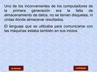 Uno de los inconvenientes de los computadores de la primera generación era la falta de almacenamiento de datos, no se tenían disquetes, ni cintas donde almacenar resultados.El lenguaje que se utilizaba para comunicarse con las máquinas estaba también en sus inicios.