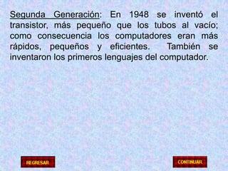 Segunda Generación: En 1948 se inventó el transistor, más pequeño que los tubos al vacío; como consecuencia los computadores eran más rápidos, pequeños y eficientes.  También se inventaron los primeros lenguajes del computador.