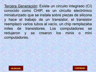 Tercera Generación: Existe un circuito integrado (CI) conocido como CHIP, es un circuito electrónico miniaturizado que se instala sobre piezas de silicona y hace el trabajo de un transistor, el transistor reemplazo varios tubos al vacío, un chip remplazaba miles de transistores. Los computadores se redujeron y se crearon los minis o mini computadores.