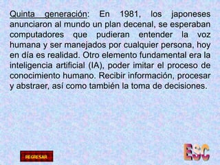 Quinta generación: En 1981, los japoneses anunciaron al mundo un plan decenal, se esperaban computadores que pudieran entender la voz humana y ser manejados por cualquier persona, hoy en día es realidad. Otro elemento fundamental era la inteligencia artificial (IA), poder imitar el proceso de conocimiento humano. Recibir información, procesar y abstraer, así como también la toma de decisiones.ESC