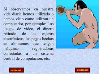 Si observamos en nuestra vida diaria hemos utilizado o hemos visto cómo utilizan un computador, por ejemplo: Los juegos de video, el dinero retirado de los cajeros electrónicos, los pagos hechos en almacenes que tengan máquinas registradoras conectadas a un sistema central de computación, etc.