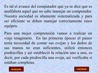 Es tal el avance del computador que ya se dice que es analfabeta aquel que no sabe manejar un computador.  Nuestra sociedad es altamente sistematizada y para ser eficiente se deben manejar correctamente estos equipos.Para una mejor comprensión vamos a realizar un viaje imaginario.  En las primeras épocas el pastor tenía necesidad de contar sus ovejas y los dedos de sus manos no eran suficientes, utilizó entonces piedrecillas y así estableció la relación uno a uno, es decir, por cada piedrecilla una oveja, así verificaba si estaban completas.