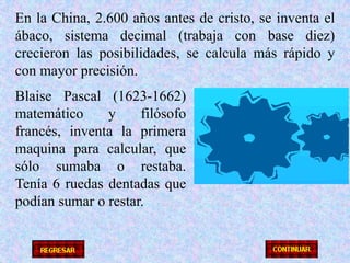 En la China, 2.600 años antes de cristo, se inventa el ábaco, sistema decimal (trabaja con base diez) crecieron las posibilidades, se calcula más rápido y con mayor precisión.Blaise Pascal (1623-1662) matemático y filósofo francés, inventa la primera maquina para calcular, que sólo sumaba o restaba.  Tenía 6 ruedas dentadas que podían sumar o restar.