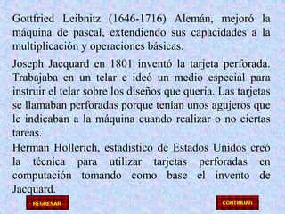 Gottfried Leibnitz (1646-1716) Alemán, mejoró la máquina de pascal, extendiendo sus capacidades a la multiplicación y operaciones básicas.Joseph Jacquard en 1801 inventó la tarjeta perforada. Trabajaba en un telar e ideó un medio especial para instruir el telar sobre los diseños que quería. Las tarjetas se llamaban perforadas porque tenían unos agujeros que le indicaban a la máquina cuando realizar o no ciertas tareas.Herman Hollerich, estadístico de Estados Unidos creó la técnica para utilizar tarjetas perforadas en computación tomando como base el invento de Jacquard.