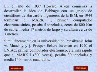 En el año de 1937 Howard Aiken comienza a desarrollar la idea de Babbage con un grupo de científicos de Harvard e ingenieros de la IBM, en 1944 terminan el MARK I, primer computador electromecánico, pesaba 5 toneladas, cerca de 800 Km de cable, media 17 metros de largo y su altura cerca de 3 metros.Simultáneamente en la universidad de Pensilvania John w. Mauchly y j. Presper Eckert inventan en 1940 el ENIAC, primer computador electrónico, era más rápido que el MARK I (300 veces), pesaba 30 toneladas y medía 140 metros cuadrados.