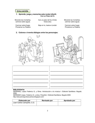 3
1. Aprende, juega y memoriza esta ronda infantil.
Con un Paso de Fe
Moverás las montañas,
caminar sobre aguas
Caminar sobre fuego
Proclamar su Palabra
Con un paso de fe a Cristo
Veras (bis)
Baja el rio, hasta el Jordán
Moverás las montañas,
caminar sobre aguas
Caminar sobre fuego
Proclamar su Palabra
2. Colorea e inventa diálogos entre los personajes:

BIBLIOGRAFIA
SERRANO, López Federico G. y Otros. Introducción a la música I. Editorial Santillana: Bogotá.
2006.
SERRANO López, Federico G. y otros. Filosofía I. Editorial Santillana. Bogotá 2005
http://educamosjuntoscuentos.blogspot.com/
Elaborado por Revisado por Aprobado por
Juan Carlos Campaña, C.O.
_____________________________________
_____________________________________
_____________________________________
_____________________________________
____________________________________
__________________________________
__________________________________
__________________________________
__________________________________
__________________________________
EVALUACIÓN
 