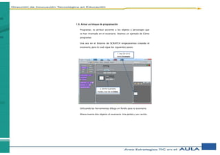 1.6. Armar un bloque de programación
Programar, es atribuir acciones a los objetos y personajes que
se han insertado en el escenario. Veamos un ejemplo de Cómo
programar.
Una vez en el Entorno de SCRATCH empezaremos creando el
escenario, para lo cual sigue los siguientes pasos:
Utilizando las herramientas dibuja un fondo para tu escenario.
Ahora inserta dos objetos al escenario. Una pelota y un carrito.
1. Haz clic en el
botón Escenario
2. Desde la pestaña
Fondos, haz clic en Editar
 