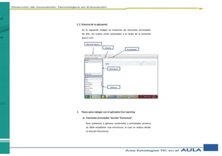2.2. Entorno de la aplicación
En la siguiente imagen se muestran las secciones principales
de eXe, las cuales serán explicadas a lo largo de la presente
guía y son:
3. Pasos para trabajar con el aplicativo Exe Learning
a) Funciones principales: Sección “Estructura”
Para comenzar a generar contenidos y actividades primero
se debe establecer una estructura, la cual se realiza desde
la sección Estructura.
Barra de menús
Estructura
IDevices
Autoría
Propiedades
 