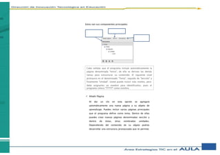 Estos son sus componentes principales:
 Añadir Página
Al dar un clic en esta opción se agregará
automáticamente una nueva página a su objeto de
aprendizaje. Puedes incluir varias páginas principales
que el programa define como tema. Dentro de ellas
puedes crear nuevas páginas denominadas sección y
dentro de éstas, otras nombradas unidades.
Dependiendo del contenido de su objeto podrás
desarrollar una estructura jerarquizada que te permita
Cabe señalar que el programa incluye automáticamente la
página denominada "Inicio", de ella se derivan las demás
ramas para estructurar su contenido. El siguiente nivel
jerárquico es el denominado "Tema", seguido de "Sección" y
finalmente "Unidad". Usted puede incluir más niveles, pero
debe asignarles un nombre para identificarlos, pues el
programa coloca "???????" como nombre.
 
