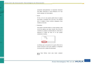 presentarlo adecuadamente. Es importante mencionar
que debes seleccionar el nivel jerárquico en el que
quieres agregar una nueva página.
 Borrar
Al dar un clic en esta opción podrás borrar la página
que desees a excepción de la de inicio. Ten presente
que si la página a borrar contiene subpáginas, éstas
también se borrarán.
 Renombrar
Esta opción te permite asignar un nuevo nombre a cada
una de las páginas que vayas creando. Otra forma de
renombrar tus páginas es dando doble clic sobre ellas y
aparecerá el cuadro de texto en el que puedes
cambiarles el nombre.
Las flechas que se encuentran en la parte inferior de la
sección Estructura sirven para modificar y reorganizar
la estructura de su objeto de aprendizaje
Estas flechas sirven para mover cualquier
 