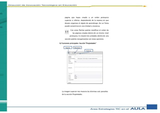 página que hayas creado a un orden jerárquico
superior o inferior, dependiendo de la manera en que
desees organizar el objeto de aprendizaje. Así un Tema
puede convertirse en una Unidad o viceversa.
Con estas flechas podrás modificar el orden de
las páginas creadas dentro de un mismo nivel
jerárquico. Si creaste tres unidades dentro de una
sección podrás reorganizarlas con estas opciones.
b) Funciones principales: Sección “Propiedades”
La imagen superior nos muestra las distintas sub-pestañas
de la sección Propiedades
Paquete Metadatos
Exportar
 