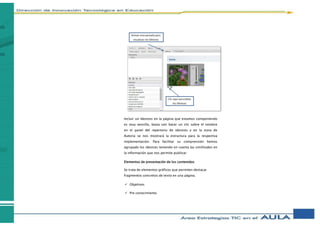 Incluir un Idevices en la página que estamos componiendo
es muy sencillo, basta con hacer un clic sobre el nombre
en el panel del repertorio de idevices y en la zona de
Autoría se nos mostrará la estructura para la respectiva
implementación. Para facilitar su comprensión hemos
agrupado los idevices teniendo en cuenta las similitudes en
la información que nos permite publicar:
Elementos de presentación de los contenidos
Se trata de elementos gráficos que permiten destacar
fragmentos concretos de texto en una página.
 Objetivos
 Pre conocimiento
Activar esta pestaña para
visualizar los IDevices
Clic aquí para editar
los IDevices
 
