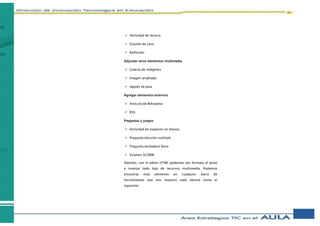  Actividad de lectura
 Estudio de caso
 Reflexión
Adjuntar otros elementos multimedia
 Galería de imágenes
 Imagen ampliada
 Applet de Java
Agregar elementos externos
 Artículo de Wikipedia
 RSS
Preguntas y juegos
 Actividad de espacios en blanco
 Pregunta elección múltiple
 Pregunta verdadero falso
 Examen SCORM
Además, con el editor HTML podemos dar formato al texto
e insertar todo tipo de recursos multimedia. Podemos
encontrar este elemento en cualquier barra de
herramientas que nos muestra cada idevice como el
siguiente:
 