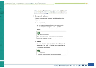 4. Descripción de los IDevices
Veamos la descripción de los idevice de uso pedagógico más
frecuente:
 Pre-conocimiento
Con este dispositivo podemos mostrar los conocimientos
que son necesarios para seguir un curso o actividad.
Ejemplo:
 Objetivos
En este recuadro podemos listar los objetivos de
aprendizaje de un curso o actividad. Podría entenderse que
se incluyen las competencias.
Pre-conocimiento
Para utilizar eXe sólo es necesario tener conocimientos
básicos de usuario en Internet.
Objetivos
Entender las posibilidades de exportación de eXe
 