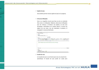 Applets de Java
eXe también permite insertar applets de Java en las páginas.
 Artículo de Wikipedia
Este es un magnífico recurso que hace uso de un contenido
libre como es la Wikipedia. Debemos seleccionar la Wikipedia
que nos interesa, e introducir una palabra, en este caso
tecnología e informática en el campo inferior. Si existe una
página con ese texto, una vez exportado el proyecto, el
navegador lo mostrará fácilmente.
 Estudio de caso
Un estudio de caso es una historia que crea una situación de
aprendizaje. El estudio de caso puede ser usado para
 
