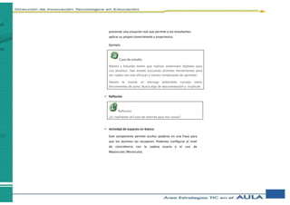 presentar una situación real que permite a los estudiantes
aplicar su propio conocimiento y experiencia.
Ejemplo
 Reflexión
 Actividad de espacios en blanco
Este componente permite ocultar palabras en una frase para
que los alumnos las recuperen. Podemos configurar el nivel
de coincidencia con la cadena exacta o el uso de
Mayúsculas/Minúsculas.
Caso de estudio
Ramón y Eduardo tienen que realizar contenidos digitales para
sus alumnos. Han estado buscando distintas herramientas para
ver cuáles son más eficaces y menos complicadas de aprender.
Ramón te manda un mensaje pidiéndote consejo sobre
herramientas de autor. Busca algo de documentación y explícale
Reflexión
¿Es realmente útil esto de Internet para mis clases?
 