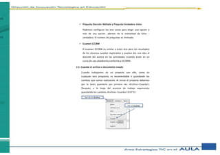  Pregunta Elección-Múltiple y Pregunta Verdadero-Falso
Podemos configurar los test como para elegir una opción o
más de una opción, además de la modalidad de falso -
verdadero. El número de preguntas es ilimitado.
 Examen SCORM
El examen SCORM es similar a estos test pero los resultados
de los alumnos quedan registrados y pueden dar una idea al
docente del avance en las actividades (cuando están en un
curso de una plataforma conforme a SCORM).
2.5. Guardar el archivo o documento creado
Cuando trabajamos en un proyecto con eXe, como en
cualquier otro programa, es recomendable ir guardando los
cambios que vamos realizando. Al iniciar el proyecto debemos
por lo tanto guardarlo por primera vez (Archivo>Guardar).
Después, a lo largo del proceso de trabajo seguiremos
guardando los cambios (Archivo>Guardar) (Ctrl*G).
Haz clic en Archivo
Clic en Guardar
 