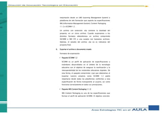 importación desde un LMS (Learning Management System) o
plataforma de tele formación que soporte las especificaciones
IMS (Information Management System), Content Packaging
1.1.3 o SCORM 1.2.
Un archivo con extensión .elp contiene la totalidad del
proyecto, en un único archivo. Cuando exportamos a los
distintos formatos obtendremos un archivo comprimido
(SCORM o IMS CP) o una carpeta con bastantes archivos.
Además, el tamaño del archivo .elp no es indicativo del
proyecto final.
6. Exportar el archivo o documento creado
Formatos de exportación
 Paquete SCORM 1.2
SCORM es un perfil de aplicación de especificaciones y
estándares desarrollados en el ámbito de la tecnología
educativa con el objetivo de asegurar la reutilización y la
interoperabilidad de los contenidos educativos digitales. De
esta forma, el paquete comprimido (.zip) que obtenemos al
exportar nuestro proyecto como SCORM 1.2 podrá
importarse desde todas las plataformas conformes a esta
especificación de forma transparente al usuario, así como
funcionar correctamente en todas sus prestaciones.
 Paquete IMS Content Packaging 1.1.3
IMS Content Packaging es una de las especificaciones que
forman el perfil de aplicación SCORM. El objetivo concreto
 