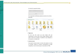Se muestra la siguiente ventana:
En el explorador de Windows podemos encontrar los archivos
generados
 Página sola
En este caso eXe creará una única página web que
naturalmente no tiene menú. Como ventaja, podemos utilizar
todo el ancho de la pantalla. El problema es que obligamos a
los usuarios a un largo scroll.
 Archivo de texto
Esta opción convierte todos los textos del proyecto en texto
sin formato, aunque no muestra correctamente las tildes
ortográficas, sino en la forma que se transcriben en HTML.
 