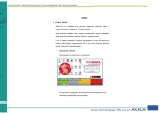 XMIND
3. ¿Qué es XMind?
XMind es un software que permite organizar nuestras ideas, a
través de iconos, imágenes, e hipervínculos.
Hace posible también crear mapas conceptuales, mapas mentales,
diagramas de Ishikawa, árboles lógicos y organigramas.
Con el XMind podemos cambiar igualmente el tipo de estructura
(mapa, árbol lógico, organigrama, etc.), así como importar archivos
desde Freemind o MindManager.
1. Ingresando a Xmind
Para ingresar a Xmind haz lo siguiente:
Al ingresar al programa, nos muestra una ventana con unas
plantillas predefinidas para escoger.
En el escritorio, haz
doble clic en el icono
de XMind
 