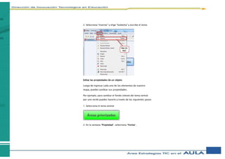2. Selecciona “Insertar” y elige “Subtema” y escribe el texto
Editar las propiedades de un objeto
Luego de ingresar cada uno de los elementos de nuestro
mapa, puedes cambiar sus propiedades.
Por ejemplo, para cambiar el fondo celeste del tema central
por uno verde puedes hacerlo a través de los siguientes pasos:
1. Selecciona el tema central
2. En la ventana “Propiedad”, selecciona “Forma”.
 