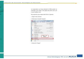 Los organizadores que hayas elaborado en XMind pueden ser
exportados como imagen, como página web (html), texto (.txt)
o como FreeMind (.mm).
Para exportarlo como imagen debes hacer lo siguiente:
1. Elige el menú “Archivo”.
2. Selecciona el comando “Exportar”.
3. Selección a “Imagen”
 