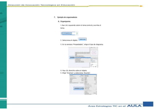 7. Ejemplo de organizadores
A. Organigrama
1.Haz clic izquierdo sobre el tema central y escribe el
tema.
2. Selecciona el objeto
3. En la ventana “Propiedades”, elige el tipo de diagrama.
4. Haz clic derecho sobre el objeto
5. Elige “Insertar” y selecciona “Asunto”.
 