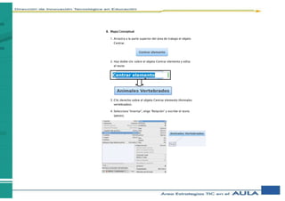B. Mapa Conceptual
1. Arrastra a la parte superior del área de trabajo el objeto
Centrar.
2. Haz doble clic sobre el objeto Centrar elemento y edita
el texto
3. Clic derecho sobre el objeto Centrar elemento (Animales
vertebrados).
4. Selecciona “Insertar”, elige “Relación” y escribe el texto
(peces).
 