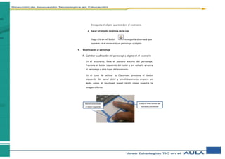 Enseguida el objeto aparecerá en el escenario.
 Sacar un objeto sorpresa de la caja
Haga clic en el botón enseguida observará que
aparece en el escenario un personaje u objeto.
4. Modificando al personaje
A. Cambiar la ubicación del personaje u objeto en el escenario
En el escenario, lleva el puntero encima del personaje.
Presiona el botón izquierdo del ratón y sin soltarlo arrastra
el personaje a otro lugar del escenario.
En el caso de utilizar la Classmate presiona el botón
izquierdo del panel táctil y simultáneamente arrastra un
dedo sobre el touchpad (panel táctil) como muestra la
imagen inferior.
Mantén presionado
el botón izquierdo
Coloca el dedo encima del
touchpad y arrástralo
 