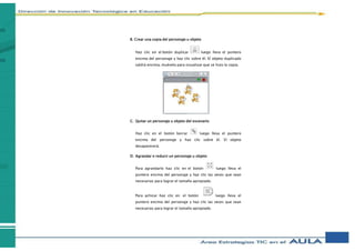 B. Crear una copia del personaje u objeto
Haz clic en el botón duplicar luego lleva el puntero
encima del personaje y haz clic sobre él. El objeto duplicado
saldrá encima, muévelo para visualizar que se hizo la copia.
C. Quitar un personaje u objeto del escenario
Haz clic en el botón borrar luego lleva el puntero
encima del personaje y haz clic sobre él. El objeto
desaparecerá.
D. Agrandar o reducir un personaje u objeto
Para agrandarlo haz clic en el botón luego lleva el
puntero encima del personaje y haz clic las veces que sean
necesarias para lograr el tamaño apropiado.
Para achicar haz clic en el botón luego lleva el
puntero encima del personaje y haz clic las veces que sean
necesarias para lograr el tamaño apropiado.
 