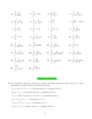 ∞                           ∞                                     1    √                                9
                    dx                            −2x                          e x                                       dx
   m.                          n.            xe         dx        n.
                                                                  ˜            √ dx                    o.
                 x ln(x)                                                         x                                   (9 − x)3/2
         1                           0                                 0                                     0

         −2                          ∞                                     e                                     1
                    dx                           dx                            dx
    p.                         q.                                 r.                                    s.            ex − xe dx
                 (x + 1)3                    (x − 1)3/2                        x
         −∞                          5                                 1                                     0

         ∞                           ∞                                     0                                 ∞
                   dx                            −x/3                               −x2                                dx
    t.             2+1
                               u.            e          dx        v.           x5         dx           w.            √
                 x                                                                                                    x−1
         0                           0                                 −∞                                    5

             ∞                       ∞                                 ∞                                         1
                                                3                                 dx                                   dx
    x.           e−|x| dx      y.              2+9
                                                   dx             z.                                  aa.            √
                                     √
                                             x                                 x ln(x)                                1−x
         −∞                              3                             e                                     0

             4                       π/2                                   2                                 ∞
                   dx                                                             dx
   ab.           √            ac.            tan(θ)dθ            ad.            √                     ae.            eax dx
                  16 − x2                                                      x x2 − 1
         0                           0                                 1                                     0

         ∞                               a                             3a                                    ∞
                     dx                        dx                                    2x                                   dx
   af.                        ag.            √                   ah.                             dx    ai.
                 (1 + x)3/2                   a2 − x 2                         3
                                                                                   (x2 − a2 )2                       a2   + b 2 x2
         1                           0                                 0                                     0

         ∞                           ∞                                     ∞                                     3
                    x                           dt                                x                                        y
   aj.           √       dx   ak.                                al.           √      dx              am.                          dy
                  9 + x2                     t ln(t)                            x 2+4                                     9 − y2
         3                           2                                 −∞                                    0

         ln(2e)                      ∞
                    x                        ln(x)
   an.                  dx    a˜ .
                               n                   dx
                   e|x|                        x3
         −∞                          1




                                                    S´lidos de revoluci´n
                                                     o                 o

6. En los siguientes ejercicios, determine el volumen del s´lido generado al rotar entorno a la recta
                                                           o
   especiﬁcada, la regi´n acotada por las funciones dadas.
                       o

    a. y = 2x2 , y = 0 y x = 5, alrededor del eje x, y alrededor del eje y.
                    √
    b. y = x3 , y = x, alrededor del eje x, y alrededor del eje y.
            √
    c. y = 2 2x, el eje de las x y la recta x = 2, alrededor del eje x.

    d. x = 9 − y 2 , y = x − 7, alrededor de x = 4.
           √
    e. y = x − 1, x = 5, y = 0, alrededor de y = 3.

     f. y = x3 , y = x, alrededor del eje x, y alrededor del eje y.



                                                             3
 