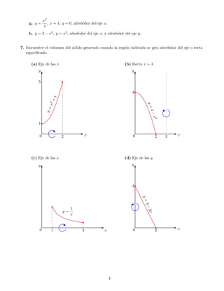 x2
    g. y =           , x = 4, y = 0, alrededor del eje x.
                  4
    h. y = 2 − x2 , y = x2 , alrededor del eje x, y alrededor del eje y.


7. Encuentre el volumen del s´lido generado cuando la regi´n indicada se gira alrededor del eje o recta
                             o                            o
   especiﬁcado.

      (a) Eje de las x                                          (b) Recta x = 3
          y                                                         y

          5                   




                                                                    4   ¡
                       +1
                     x2




                                                                                 y=
                    y=




                                                                                 4−
                                                                                      x
                                                                                      2
          1    




                                              x                                               x
                                                                                      ¡




          0                  2                                      0                 2   3




      (c) Eje de las x                                          (d) Eje de las y
          y                                                         y




                                                                    4   ¢
                                                                            y=
                                                                            4−




                         £




                                      1
                                                                                 2x




                                 y=
                                      x
                                          £




                                                                                              x
                                                                                      ¢




          0            1                  4            x            0                 2




                                                            4
 