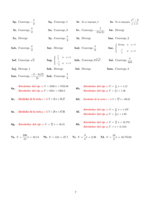 1                                                                                                        e2 − 2
 5p. Converge, −                  5q. Converge, 1                 5r. No es impropia, 1           5s. No es impropia,
                      2                                                                                                        e+1
                  π                                                                      1
 5t. Converge,                    5u. Converge, 3              5v. Converge, −                   5w. Diverge
                  2                                                                   2 ln(5)
                                                       π
 5x. Diverge                       5y. Converge,               5z. Diverge                      5aa. Converge, 2
                                                       3
                                                                                                       
                                                                                                        Diverge          si   a>0
               π                                                             π                         
5ab. Converge,                   5ac. Diverge                 5ad. Converge,                    5ae.
               2                                                             6                         
                                                                                                                 −
                                                                                                                      1
                                                                                                                          si   a<0
                                                                                                                      a
                                           π
                                                  si   a>0                    √
              √                           
                                           2                                 3                                             π
5af. Converge, 2                 5ag.                         5ah. Converge, 9 a2                5ai. Converge,
                                           π
                                           −     si   a<0                                                                 2ab
                                              2

5aj. Diverge, 1                  5ak. Diverge                 5al. Diverge                      5am. Converge, 3
                  −2 − ln(2)                           1
5an. Converge,                   5a˜ . Converge,
                                   n
                     2e                                4

                                                                                                        5
      Alrededor del eje x: V = 2500 π = 7853.98                         Alrededor del eje x: V =       14 π = 1.12
6a.                                                            6b.                                     2
      Alrededor del eje y: V = 625π = 1963.5                            Alrededor del eje y: V =       5 π = 1.26


                                                                                                            333
6c.   Alrededor de la recta x = 2: V = 16 π = 50.27            6d.      Alrededor de la recta x = 4: V =     5    π = 209.23


                                                                                                        8
                                                                        Alrededor del eje x: V =       21 π = 1.197
6e.   Alrededor de la recta y = 3: V = 28 π = 87.96               6f.                                   8
                                                                        Alrededor del eje y: V =       15 π = 1.68


                                                                                                       16
                                     64
                                                                        Alrededor del eje x: V =        3   π = 16.755
6g.   Alrededor del eje x: V =        5   π = 40.21            6h.
                                                                        Alrededor del eje y: V = π = 3.1416


          206                                                            3                          16
7a. V =       π = 43.14       7b. V = 12π = 37.7             7c. V =       π = 2.36       7d. V =      π = 16.75516
           15                                                            4                           3




                                                              7
 