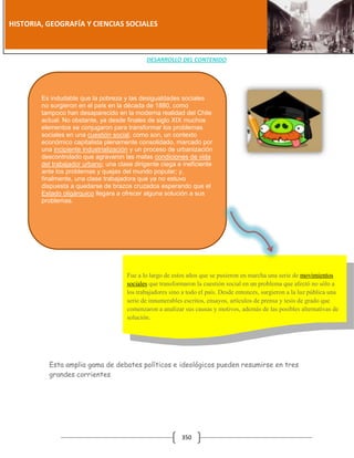 [Año]

HISTORIA, GEOGRAFÍA Y CIENCIAS SOCIALES

DESARROLLO DEL CONTENIDO

Es indudable que la pobreza y las desigualdades sociales
no surgieron en el país en la década de 1880, como
tampoco han desaparecido en la moderna realidad del Chile
actual. No obstante, ya desde finales de siglo XIX muchos
elementos se conjugaron para transformar los problemas
sociales en una cuestión social, como son, un contexto
económico capitalista plenamente consolidado, marcado por
una incipiente industrialización y un proceso de urbanización
descontrolado que agravaron las malas condiciones de vida
del trabajador urbano; una clase dirigente ciega e ineficiente
ante los problemas y quejas del mundo popular; y,
finalmente, una clase trabajadora que ya no estuvo
dispuesta a quedarse de brazos cruzados esperando que el
Estado oligárquico llegara a ofrecer alguna solución a sus
problemas.

Fue a lo largo de estos años que se pusieron en marcha una serie de movimientos
sociales que transformaron la cuestión social en un problema que afectó no sólo a
los trabajadores sino a todo el país. Desde entonces, surgieron a la luz pública una
serie de innumerables escritos, ensayos, artículos de prensa y tesis de grado que
comenzaron a analizar sus causas y motivos, además de las posibles alternativas de
solución.

Esta amplia gama de debates políticos e ideológicos pueden resumirse en tres
grandes corrientes

350

 