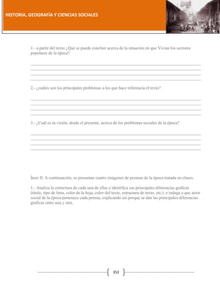 [Año]

HISTORIA, GEOGRAFÍA Y CIENCIAS SOCIALES

1.- a partir del texto ¿Qué se puede concluir acerca de la situación en que Vivian los sectores
populares de la época?
_______________________________________________________________________________
_______________________________________________________________________________
_______________________________________________________________________________
_______________________________________________________________________________
2.- ¿cuáles son los principales problemas a los que hace referencia el texto?
_______________________________________________________________________________
_______________________________________________________________________________
_______________________________________________________________________________
_______________________________________________________________________________
3.- ¿Cuál es tu visión, desde el presente, acerca de los problemas sociales de la época?
_______________________________________________________________________________
_______________________________________________________________________________
_______________________________________________________________________________
_______________________________________________________________________________

Ítem II: A continuación, se presentan cuatro imágenes de prensas de la época tratada en clases:
1.- Analiza la estructura de cada una de ellas e identifica sus principales diferencias graficas
(título, tipo de letra, color de la hoja, color del texto, estructura de texto, etc.). e indaga a que actor
social de la época pertenece cada prensa, explicando así porque se dan las principales diferencias
graficas entre una y otra.

353

 