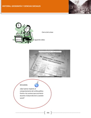 [Año]

HISTORIA, GEOGRAFÍA Y CIENCIAS SOCIALES

Cierre de la clase

Recordemos lo aprendido con el siguiente video:

REFLEXÍON:
¿Qué opinas respecto al
comportamiento de la élite política
frente a los sucesos que ocurrieron
durante el desarrollo de la cuestión
social?

356

 