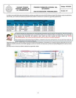 COLEGIO TÉCNICO
NUESTRA SEÑORA DE
LA PRESENTACIÓN
PROCESO FORMACIÓN INTEGRAL DEL
ESTUDIANTE
GUIA DE EDUCACIÓN PERSONALIZADA
Código: R-FE-010
Versión: 01
3
La última consulta habla sobre listar todas las ventas que están por encima de 50 millones hasta 120 millones,esta consulta tiene
dos límites, por lo tanto se realiza el procedimiento anterior teniendo en cuenta los siguientes parámetros.
El trabajo realizado da respuesta a los interrogantes propuestos para la solución del ejercicio, pero al momento
de hacer la revisión del trabajo solo se podrá demostrar que se realizó el último procedimiento, por lo tanto NO
hay registro del desarrollo del ejercicio, para evitar que esto suceda se debe utilizar las VISTAS
PERSONALIZADAS, las cuales permiten guardar cada una de las consultas realizadas.
Para realizar esto se desactivan todos los filtros y realizamos el punto a del ejercicio, el cual pide listar todas las
ventas realizadas en la ciudad de Bogotá.
Seguidamente vamos a la ficha vista y buscamos vistas personalizadas, el asistente no muestra ninguna vista razón por la cua l
debemos crearla,se da clic en el botón agregar y se da un nombre, en este caso se llamará ventas Bogotá 2014, damos clic en
aceptar.
De esta misma manera se deben realizar las siguientes vistas.
VENDEDOR MES CIUDAD ARTICULO MARCA
UNIDAD
ES
VALOR
UNITARIO DEL
PRODUCTO
VALOR TOTAL
DE LAVENTA
Luis Ernesto Benitez Marzo Medellín Computadores Lenovo 30 $ 1.800.000 $ 54.000.000
HerneyDavid Acevedo Abril Bogota Tab s10 SamsungGalaxy60 $ 1.200.000 $ 72.000.000
Jose Eustacio Pineda Abril Bucaramanga Celulares SamsungGalaxy39 $ 1.300.000 $ 50.700.000
Andrea Yepes Julio Cali Tab s10 SamsungGalaxy43 $ 1.200.000 $ 51.600.000
IMPORTACIONES S.E.O. AÑO 2014 VENDEDORESCON MAS BAJO RENDIMIENTO EN COLOMBIA
 