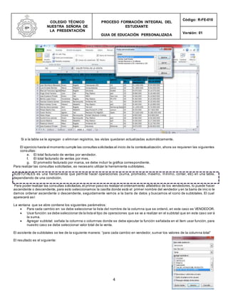 COLEGIO TÉCNICO
NUESTRA SEÑORA DE
LA PRESENTACIÓN
PROCESO FORMACIÓN INTEGRAL DEL
ESTUDIANTE
GUIA DE EDUCACIÓN PERSONALIZADA
Código: R-FE-010
Versión: 01
4
Si a la tabla se le agregan o eliminan registros, las vistas quedaran actualizadas automáticamente.
El ejercicio hasta el momento cumple las consultas solicitadas al inicio de la contextualización, ahora se requieren las siguientes
consultas:
e. El total facturado de ventas por vendedor.
f. El total facturado de ventas por mes.
g. El promedio facturado por marca, se debe incluir la gráfica correspondiente.
Para realizar las consultas solicitadas, es necesario utilizar la herramienta subtotales.
SUBTOTALES es una herramienta que permite hacer operaciones (suma, promedio, máximo, mínimo, contar, etc) en una tabla,
dependiendo de una condición.
Para poder realizar las consultas solicitadas,el primer paso es realizar el ordenamiento alfabético de los vendedores, lo puede hacer
ascendente o descendente, para esto seleccionamos la casilla donde está el primer nombre del vendedor y en la barra de inic io le
damos ordenar ascendente o descendente, seguidamente vamos a la barra de datos y buscamos el icono de subtotales. El cual
aparecerá así:
La ventana que se abre contiene los siguientes parámetros:
 Para cada cambio en: se debe seleccionar la lista del nombre de la columna que se ordenó, en este caso es VENDEDOR.
 Usar función:se debe seleccionar de la lista el tipo de operaciones que se va a realizar en el subtotal que en este caso ser á
la suma.
 Agregar subtotal: señala la columna o columnas donde se debe ejecutar la función señalada en el ítem usar función, para
nuestro caso se debe seleccionar valor total de la venta.
El asistente de subtotales se lee de la siguiente manera: “para cada cambio en vendedor, sumar los valores de la columna total”
El resultado es el siguiente:
 