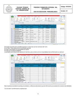 COLEGIO TÉCNICO
NUESTRA SEÑORA DE
LA PRESENTACIÓN
PROCESO FORMACIÓN INTEGRAL DEL
ESTUDIANTE
GUIA DE EDUCACIÓN PERSONALIZADA
Código: R-FE-010
Versión: 01
5
Al margen izquierdo de la pantalla aparecen 3 columnas con los números del 1 al 3.
En el nivel 1 hace referencia al consolidado general
El nivel 2 hace énfasis al consolidado por grupo
El nivel 3 es el informe detallado.
La pantalla automáticamente aparece el nivel tres, pero si damos clic en el pantallazo dos la información se verá así:
Nos muestra el resultado de ventas por vendedor, a diferencia del anterior que da información por vendedor de manera más deta llada.
Y en el nivel 1 la información se aprecia así:
 